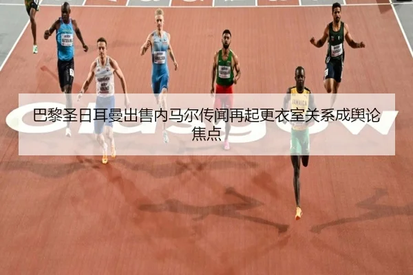 巴黎圣日耳曼出售内马尔传闻再起更衣室关系成舆论焦点