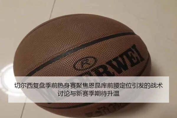 切尔西复盘季前热身赛聚焦恩昆库前腰定位引发的战术讨论与新赛季期待升温